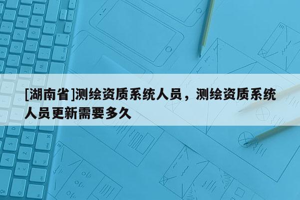 [湖南省]测绘资质系统人员，测绘资质系统人员更新需要多久