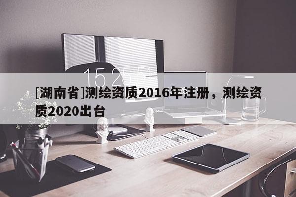[湖南省]测绘资质2016年注册，测绘资质2020出台