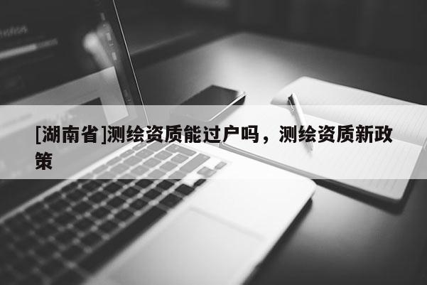 [湖南省]测绘资质能过户吗，测绘资质新政策