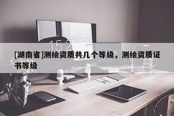[湖南省]测绘资质共几个等级，测绘资质证书等级