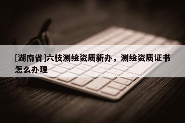 [湖南省]六枝测绘资质新办，测绘资质证书怎么办理