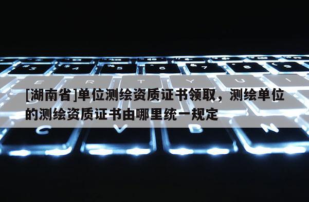 [湖南省]单位测绘资质证书领取，测绘单位的测绘资质证书由哪里统一规定