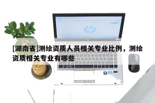 [湖南省]测绘资质人员相关专业比例，测绘资质相关专业有哪些