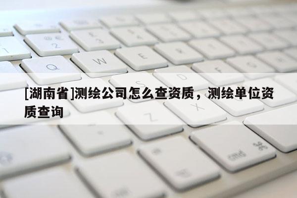 [湖南省]测绘公司怎么查资质，测绘单位资质查询