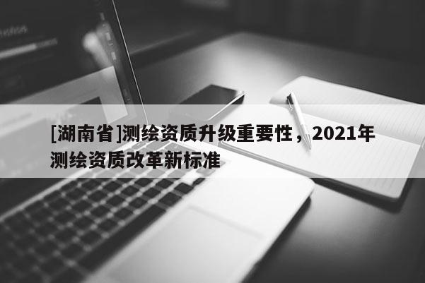[湖南省]测绘资质升级重要性，2021年测绘资质改革新标准