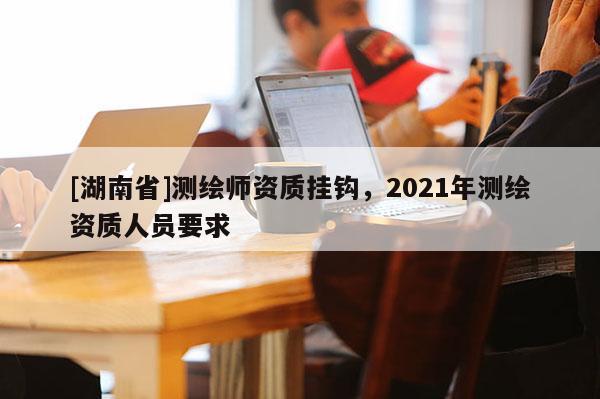 [湖南省]测绘师资质挂钩，2021年测绘资质人员要求