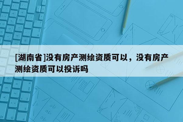 [湖南省]没有房产测绘资质可以，没有房产测绘资质可以投诉吗