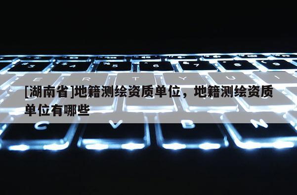 [湖南省]地籍测绘资质单位，地籍测绘资质单位有哪些