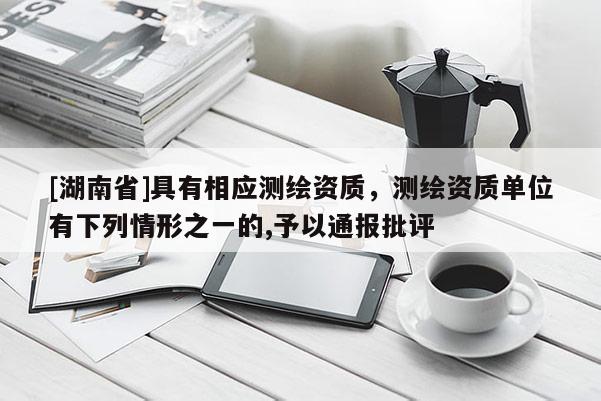 [湖南省]具有相应测绘资质，测绘资质单位有下列情形之一的,予以通报批评