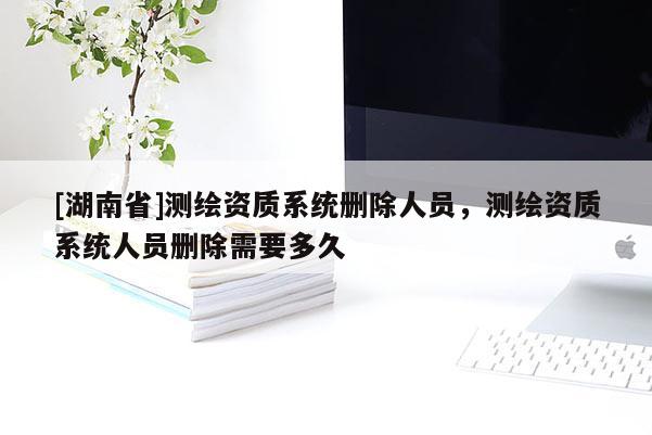 [湖南省]测绘资质系统删除人员，测绘资质系统人员删除需要多久