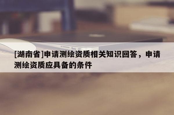 [湖南省]申请测绘资质相关知识回答，申请测绘资质应具备的条件