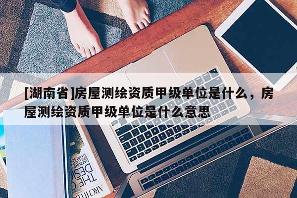 [湖南省]房屋测绘资质甲级单位是什么，房屋测绘资质甲级单位是什么意思