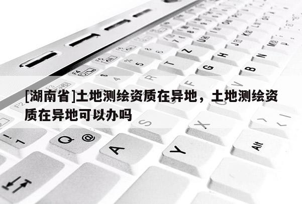 [湖南省]土地测绘资质在异地，土地测绘资质在异地可以办吗