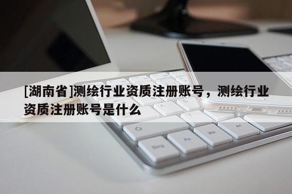 [湖南省]测绘行业资质注册账号，测绘行业资质注册账号是什么