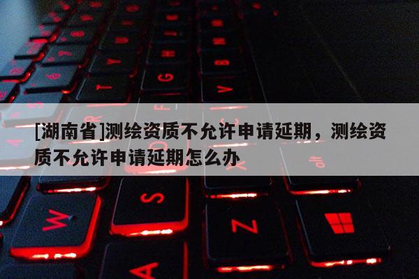 [湖南省]测绘资质不允许申请延期，测绘资质不允许申请延期怎么办