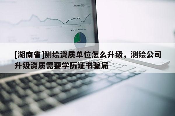 [湖南省]测绘资质单位怎么升级，测绘公司升级资质需要学历证书骗局