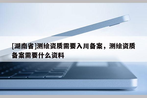 [湖南省]测绘资质需要入川备案，测绘资质备案需要什么资料