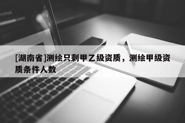 [湖南省]测绘只剩甲乙级资质，测绘甲级资质条件人数