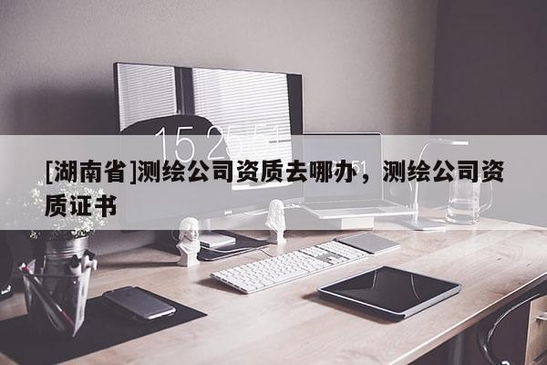 [湖南省]测绘公司资质去哪办，测绘公司资质证书