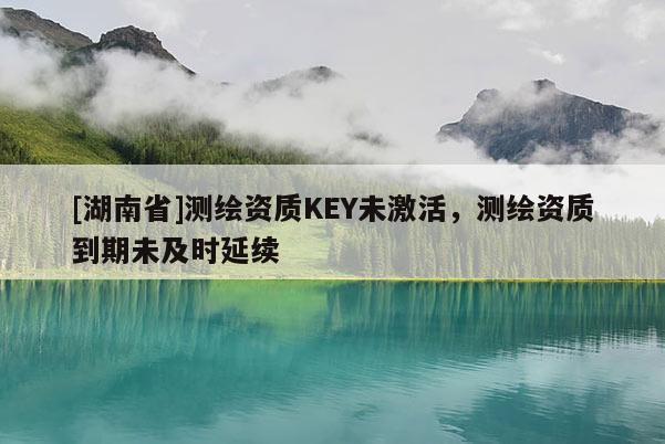 [湖南省]测绘资质KEY未激活，测绘资质到期未及时延续