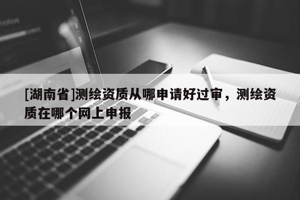 [湖南省]测绘资质从哪申请好过审，测绘资质在哪个网上申报