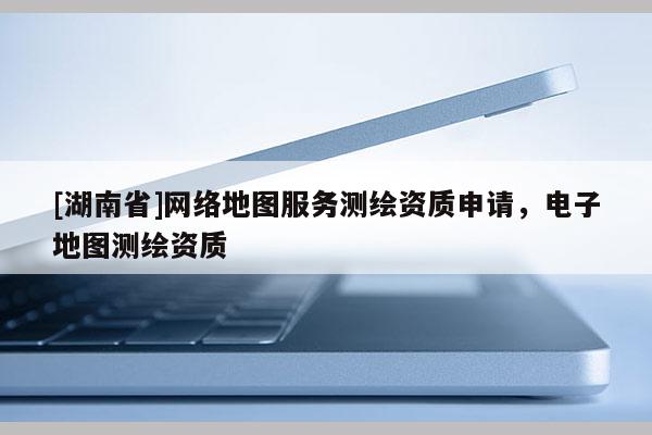 [湖南省]网络地图服务测绘资质申请，电子地图测绘资质