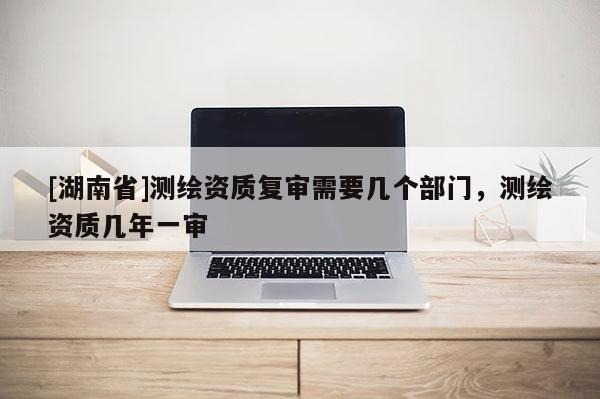 [湖南省]测绘资质复审需要几个部门，测绘资质几年一审