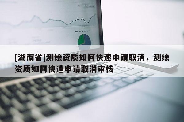 [湖南省]测绘资质如何快速申请取消，测绘资质如何快速申请取消审核