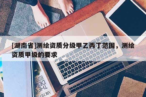 [湖南省]测绘资质分级甲乙丙丁范围，测绘资质甲级的要求