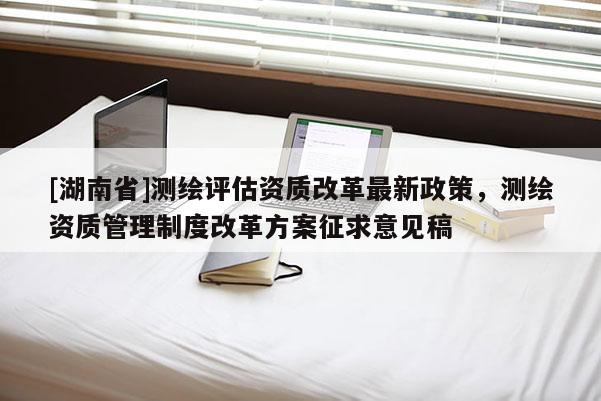 [湖南省]测绘评估资质改革最新政策，测绘资质管理制度改革方案征求意见稿