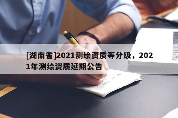 [湖南省]2021测绘资质等分级，2021年测绘资质延期公告