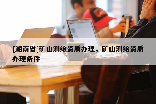 [湖南省]矿山测绘资质办理，矿山测绘资质办理条件