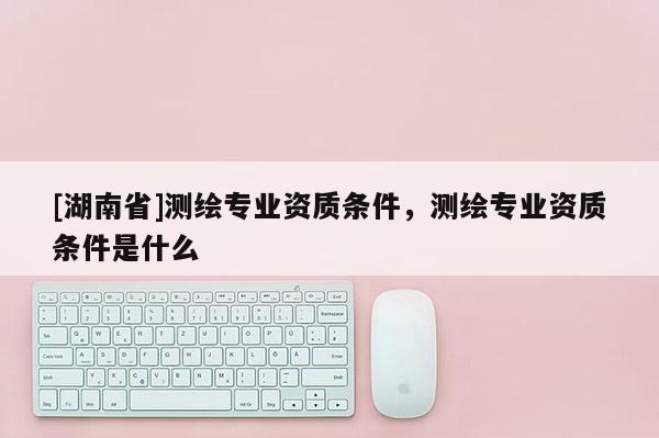 [湖南省]测绘专业资质条件，测绘专业资质条件是什么