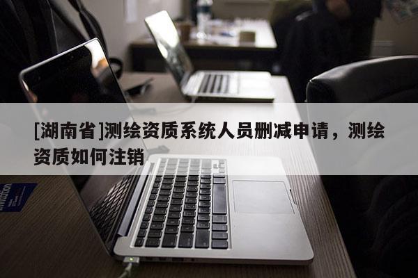 [湖南省]测绘资质系统人员删减申请，测绘资质如何注销