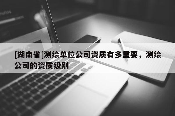 [湖南省]测绘单位公司资质有多重要，测绘公司的资质级别