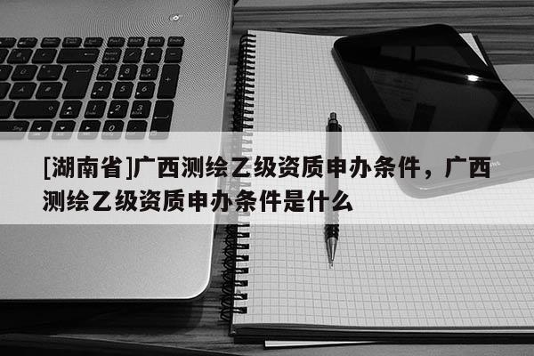 [湖南省]广西测绘乙级资质申办条件，广西测绘乙级资质申办条件是什么