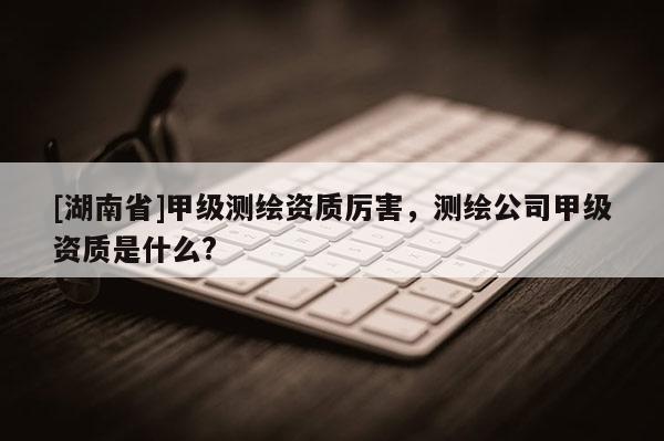 [湖南省]甲级测绘资质厉害，测绘公司甲级资质是什么?