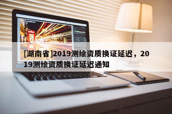 [湖南省]2019测绘资质换证延迟，2019测绘资质换证延迟通知