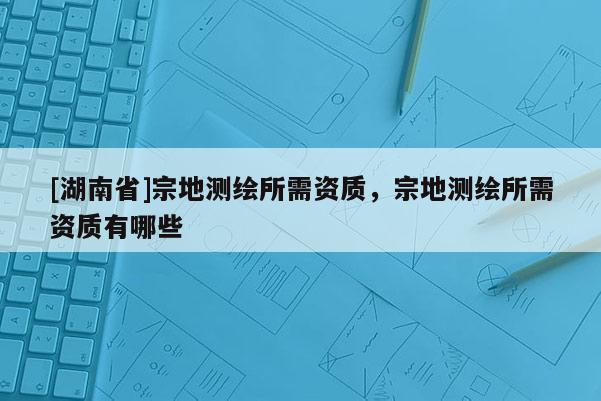 [湖南省]宗地测绘所需资质，宗地测绘所需资质有哪些