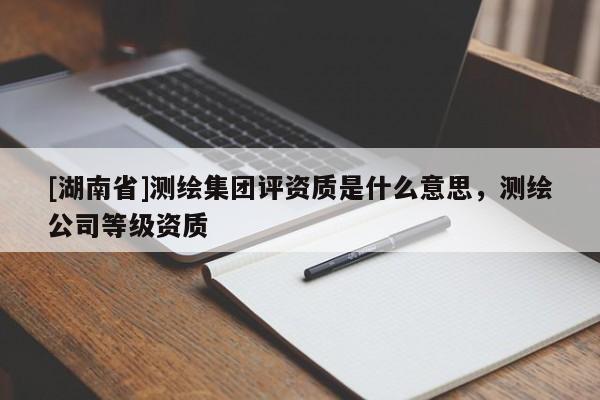 [湖南省]测绘集团评资质是什么意思，测绘公司等级资质