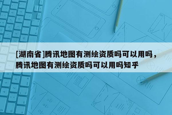 [湖南省]腾讯地图有测绘资质吗可以用吗，腾讯地图有测绘资质吗可以用吗知乎