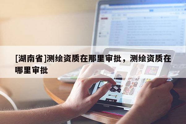 [湖南省]测绘资质在那里审批，测绘资质在哪里审批