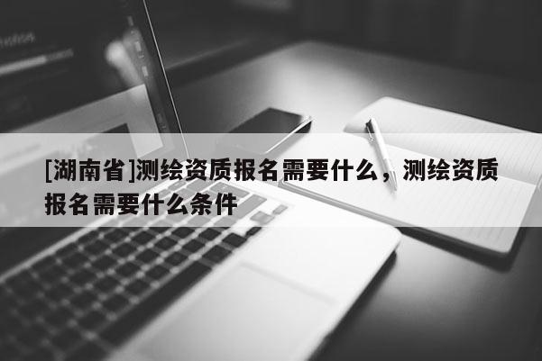 [湖南省]测绘资质报名需要什么，测绘资质报名需要什么条件
