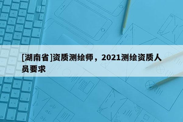 [湖南省]资质测绘师，2021测绘资质人员要求