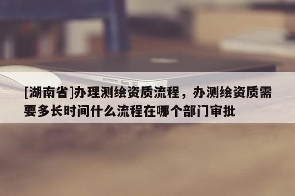 [湖南省]办理测绘资质流程，办测绘资质需要多长时间什么流程在哪个部门审批