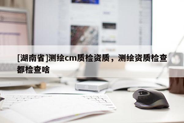 [湖南省]测绘cm质检资质，测绘资质检查都检查啥