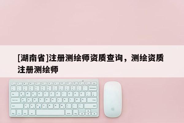 [湖南省]注册测绘师资质查询，测绘资质 注册测绘师