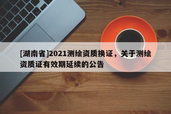 [湖南省]2021测绘资质换证，关于测绘资质证有效期延续的公告
