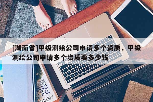 [湖南省]甲级测绘公司申请多个资质，甲级测绘公司申请多个资质要多少钱