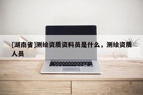 [湖南省]测绘资质资料员是什么，测绘资质人员